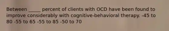 Between _____ percent of clients with OCD have been found to improve considerably with cognitive-behavioral therapy. -45 to 80 -55 to 65 -55 to 85 -50 to 70