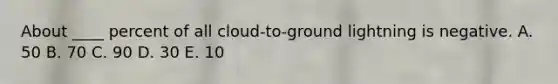 ​About ____ percent of all cloud-to-ground lightning is negative. ​A. 50 ​B. 70 ​C. 90 ​D. 30 ​E. 10