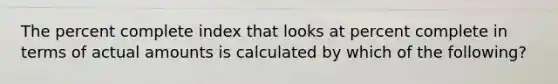 The percent complete index that looks at percent complete in terms of actual amounts is calculated by which of the following?