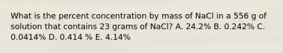 What is the percent concentration by mass of NaCl in a 556 g of solution that contains 23 grams of NaCl? A. 24.2% B. 0.242% C. 0.0414% D. 0.414 % E. 4.14%