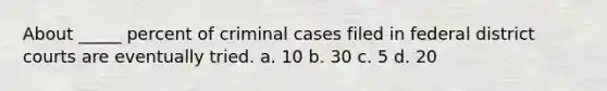 About _____ percent of criminal cases filed in federal district courts are eventually tried. a. 10 b. 30 c. 5 d. 20