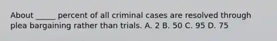 About _____ percent of all criminal cases are resolved through plea bargaining rather than trials. A. 2 B. 50 C. 95 D. 75