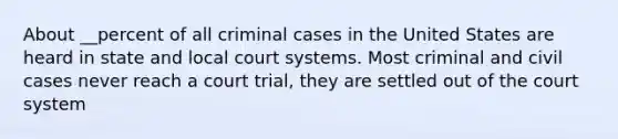 About __percent of all criminal cases in the United States are heard in state and local court systems. Most criminal and civil cases never reach a court trial, they are settled out of the court system