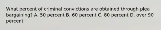 What percent of criminal convictions are obtained through plea bargaining? A. 50 percent B. 60 percent C. 80 percent D. over 90 percent