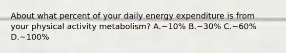 About what percent of your daily energy expenditure is from your physical activity metabolism? A.~10% B.~30% C.~60% D.~100%