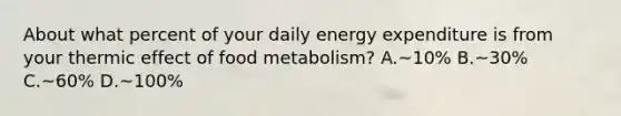 About what percent of your daily energy expenditure is from your thermic effect of food metabolism? A.~10% B.~30% C.~60% D.~100%