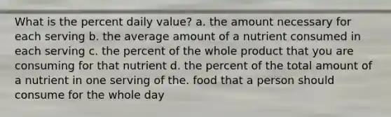 What is the percent daily value? a. the amount necessary for each serving b. the average amount of a nutrient consumed in each serving c. the percent of the whole product that you are consuming for that nutrient d. the percent of the total amount of a nutrient in one serving of the. food that a person should consume for the whole day