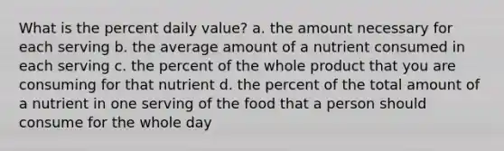 What is the percent daily value? a. the amount necessary for each serving b. the average amount of a nutrient consumed in each serving c. the percent of the whole product that you are consuming for that nutrient d. the percent of the total amount of a nutrient in one serving of the food that a person should consume for the whole day