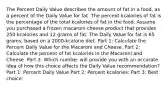 The Percent Daily Value describes the amount of fat in a food, as a percent of the Daily Value for fat. The percent kcalories of fat is the percentage of the total kcalories of fat in the food. Assume you purchased a frozen macaroni cheese product that provides 250 kcalories and 12 grams of fat. The Daily Value for fat is 65 grams, based on a 2000-kcalorie diet. Part 1: Calculate the Percent Daily Value for the Macaroni and Cheese. Part 2: Calculate the percent of fat kcalories in the Macaroni and Cheese. Part 3: Which number will provide you with an accurate idea of how this choice affects the Daily Value recommendation? Part 1: Percent Daily Value Part 2: Percent kcalories: Part 3: Best choice: