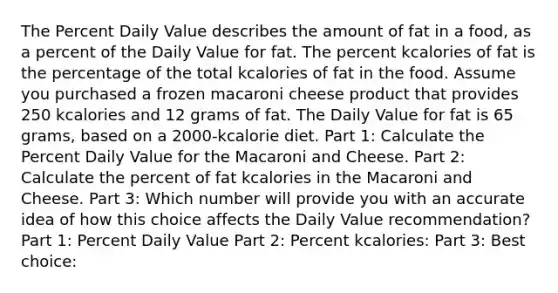 The Percent Daily Value describes the amount of fat in a food, as a percent of the Daily Value for fat. The percent kcalories of fat is the percentage of the total kcalories of fat in the food. Assume you purchased a frozen macaroni cheese product that provides 250 kcalories and 12 grams of fat. The Daily Value for fat is 65 grams, based on a 2000-kcalorie diet. Part 1: Calculate the Percent Daily Value for the Macaroni and Cheese. Part 2: Calculate the percent of fat kcalories in the Macaroni and Cheese. Part 3: Which number will provide you with an accurate idea of how this choice affects the Daily Value recommendation? Part 1: Percent Daily Value Part 2: Percent kcalories: Part 3: Best choice: