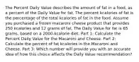 The Percent Daily Value describes the amount of fat in a food, as a percent of the Daily Value for fat. The percent kcalories of fat is the percentage of the total kcalories of fat in the food. Assume you purchased a frozen macaroni cheese product that provides 250 kcalories and 12 grams of fat. The Daily Value for fat is 65 grams, based on a 2000-kcalorie diet. Part 1: Calculate the Percent Daily Value for the Macaroni and Cheese. Part 2: Calculate the percent of fat kcalories in the Macaroni and Cheese. Part 3: Which number will provide you with an accurate idea of how this choice affects the Daily Value recommendation?