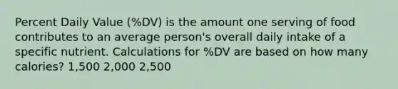 Percent Daily Value (%DV) is the amount one serving of food contributes to an average person's overall daily intake of a specific nutrient. Calculations for %DV are based on how many calories? 1,500 2,000 2,500