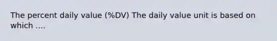 The percent daily value (%DV) The daily value unit is based on which ....