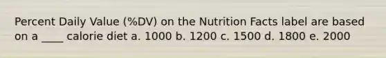 Percent Daily Value (%DV) on the Nutrition Facts label are based on a ____ calorie diet a. 1000 b. 1200 c. 1500 d. 1800 e. 2000