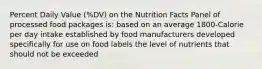 Percent Daily Value (%DV) on the Nutrition Facts Panel of processed food packages is: based on an average 1800-Calorie per day intake established by food manufacturers developed specifically for use on food labels the level of nutrients that should not be exceeded