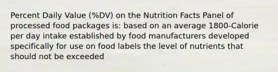 Percent Daily Value (%DV) on the Nutrition Facts Panel of processed food packages is: based on an average 1800-Calorie per day intake established by food manufacturers developed specifically for use on food labels the level of nutrients that should not be exceeded