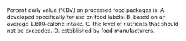 Percent daily value (%DV) on processed food packages is: A. developed specifically for use on food labels. B. based on an average 1,800-calorie intake. C. the level of nutrients that should not be exceeded. D. established by food manufacturers.