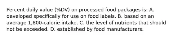 Percent daily value (%DV) on processed food packages is: A. developed specifically for use on food labels. B. based on an average 1,800-calorie intake. C. the level of nutrients that should not be exceeded. D. established by food manufacturers.