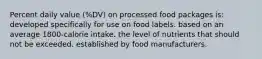 Percent daily value (%DV) on processed food packages is: developed specifically for use on food labels. based on an average 1800-calorie intake. the level of nutrients that should not be exceeded. established by food manufacturers.