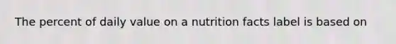 The percent of daily value on a nutrition facts label is based on