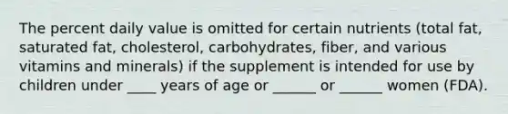 The percent daily value is omitted for certain nutrients (total fat, saturated fat, cholesterol, carbohydrates, fiber, and various vitamins and minerals) if the supplement is intended for use by children under ____ years of age or ______ or ______ women (FDA).