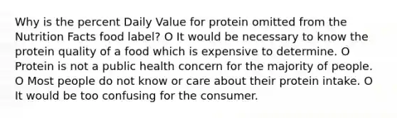 Why is the percent Daily Value for protein omitted from the Nutrition Facts food label? O It would be necessary to know the protein quality of a food which is expensive to determine. O Protein is not a public health concern for the majority of people. O Most people do not know or care about their protein intake. O It would be too confusing for the consumer.