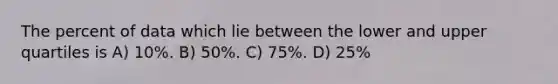 The percent of data which lie between the lower and upper quartiles is A) 10%. B) 50%. C) 75%. D) 25%