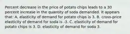 Percent decrease in the price of potato chips leads to a 30 percent increase in the quantity of soda demanded. It appears that: A. elasticity of demand for potato chips is 3. B. cross-price elasticity of demand for soda is -3. C. elasticity of demand for potato chips is 3. D. elasticity of demand for soda 3.