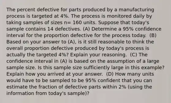 The percent defective for parts produced by a manufacturing process is targeted at 4%. The process is monitored daily by taking samples of sizes n= 160 units. Suppose that today's sample contains 14 defectives. (A) Determine a 95% confidence interval for the proportion defective for the process today. ​ (B) Based on your answer to (A), is it still reasonable to think the overall proportion defective produced by today's process is actually the targeted 4%? Explain your reasoning. ​ (C) The confidence interval in (A) is based on the assumption of a large sample size. Is this sample size sufficiently large in this example? Explain how you arrived at your answer. ​ (D) How many units would have to be sampled to be 95% confident that you can estimate the fraction of defective parts within 2% (using the information from today's sample)?