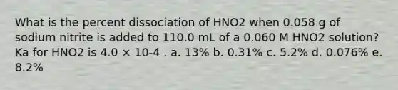 What is the percent dissociation of HNO2 when 0.058 g of sodium nitrite is added to 110.0 mL of a 0.060 M HNO2 solution? Ka for HNO2 is 4.0 × 10-4 . a. 13% b. 0.31% c. 5.2% d. 0.076% e. 8.2%