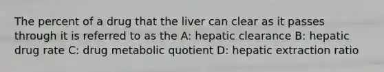 The percent of a drug that the liver can clear as it passes through it is referred to as the A: hepatic clearance B: hepatic drug rate C: drug metabolic quotient D: hepatic extraction ratio