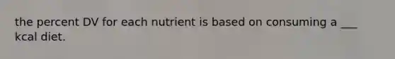 the percent DV for each nutrient is based on consuming a ___ kcal diet.