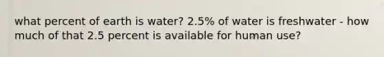 what percent of earth is water? 2.5% of water is freshwater - how much of that 2.5 percent is available for human use?