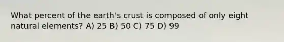 What percent of the earth's crust is composed of only eight natural elements? A) 25 B) 50 C) 75 D) 99