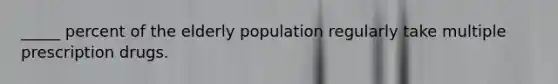 _____ percent of the elderly population regularly take multiple prescription drugs.