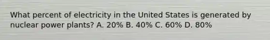 What percent of electricity in the United States is generated by nuclear power plants? A. 20% B. 40% C. 60% D. 80%