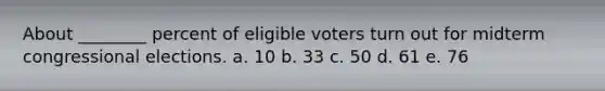 About ________ percent of eligible voters turn out for midterm congressional elections. a. 10 b. 33 c. 50 d. 61 e. 76