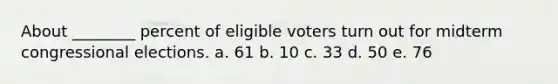 About ________ percent of eligible voters turn out for midterm congressional elections. a. 61 b. 10 c. 33 d. 50 e. 76