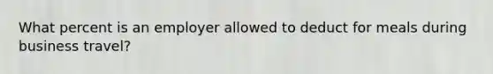 What percent is an employer allowed to deduct for meals during business travel?