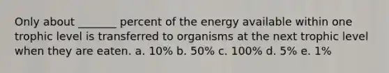 Only about _______ percent of the energy available within one trophic level is transferred to organisms at the next trophic level when they are eaten. a. 10% b. 50% c. 100% d. 5% e. 1%