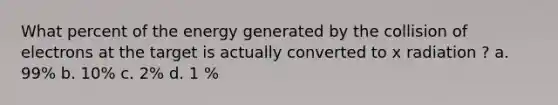 What percent of the energy generated by the collision of electrons at the target is actually converted to x radiation ? a. 99% b. 10% c. 2% d. 1 %