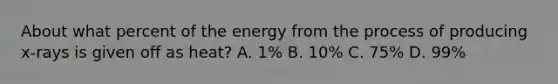 About what percent of the energy from the process of producing x-rays is given off as heat? A. 1% B. 10% C. 75% D. 99%