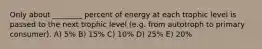 Only about ________ percent of energy at each trophic level is passed to the next trophic level (e.g. from autotroph to primary consumer). A) 5% B) 15% C) 10% D) 25% E) 20%