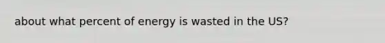 about what percent of energy is wasted in the US?