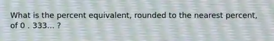 What is the percent equivalent, rounded to the nearest percent, of 0 . 333... ?