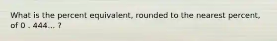 What is the percent equivalent, rounded to the nearest percent, of 0 . 444... ?