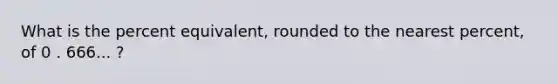 What is the percent equivalent, rounded to the nearest percent, of 0 . 666... ?