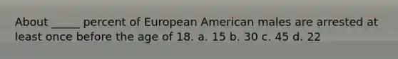 About _____ percent of European American males are arrested at least once before the age of 18. a. 15 b. 30 c. 45 d. 22