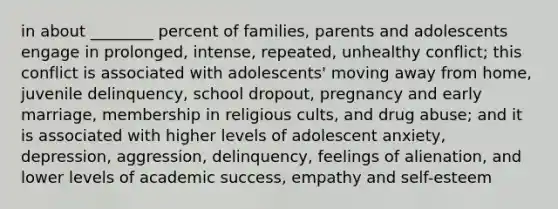 in about ________ percent of families, parents and adolescents engage in prolonged, intense, repeated, unhealthy conflict; this conflict is associated with adolescents' moving away from home, juvenile delinquency, school dropout, pregnancy and early marriage, membership in religious cults, and drug abuse; and it is associated with higher levels of adolescent anxiety, depression, aggression, delinquency, feelings of alienation, and lower levels of academic success, empathy and self-esteem