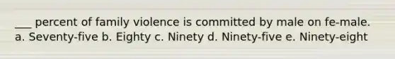 ___ percent of family violence is committed by male on fe-male. a. Seventy-five b. Eighty c. Ninety d. Ninety-five e. Ninety-eight